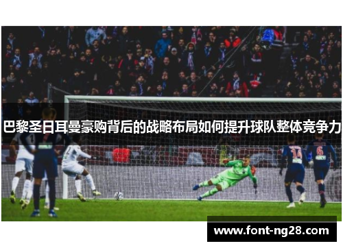 巴黎圣日耳曼豪购背后的战略布局如何提升球队整体竞争力