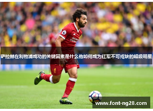 萨拉赫在利物浦成功的关键因素是什么他如何成为红军不可或缺的超级明星