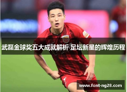 武磊金球奖五大成就解析 足坛新星的辉煌历程