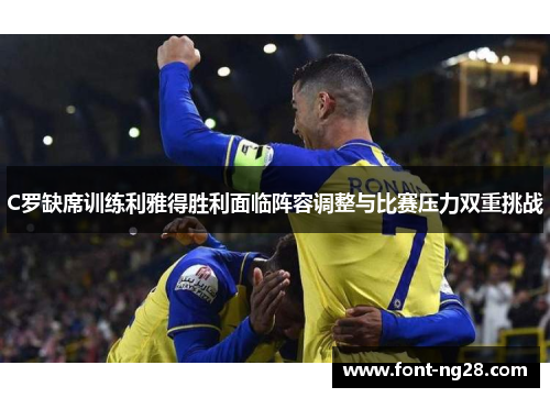 C罗缺席训练利雅得胜利面临阵容调整与比赛压力双重挑战