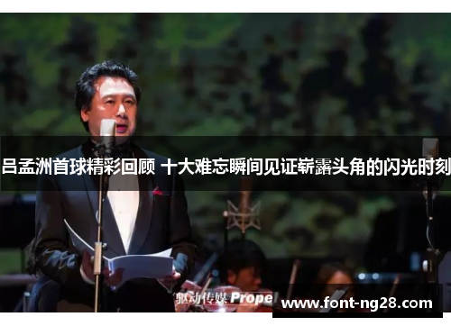 吕孟洲首球精彩回顾 十大难忘瞬间见证崭露头角的闪光时刻