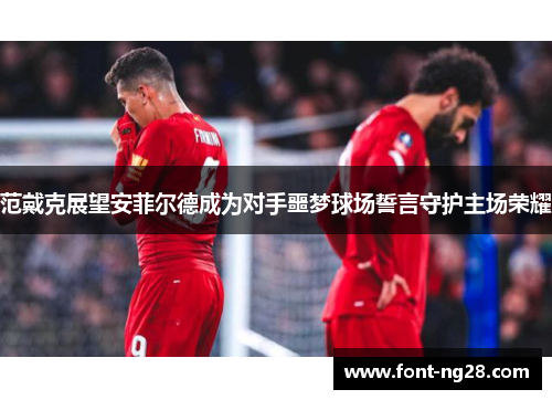 范戴克展望安菲尔德成为对手噩梦球场誓言守护主场荣耀