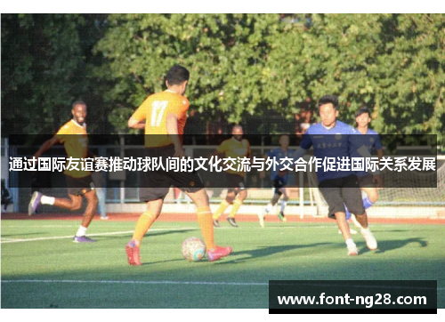 通过国际友谊赛推动球队间的文化交流与外交合作促进国际关系发展