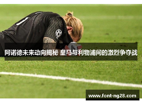 阿诺德未来动向揭秘 皇马与利物浦间的激烈争夺战