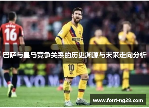 巴萨与皇马竞争关系的历史渊源与未来走向分析